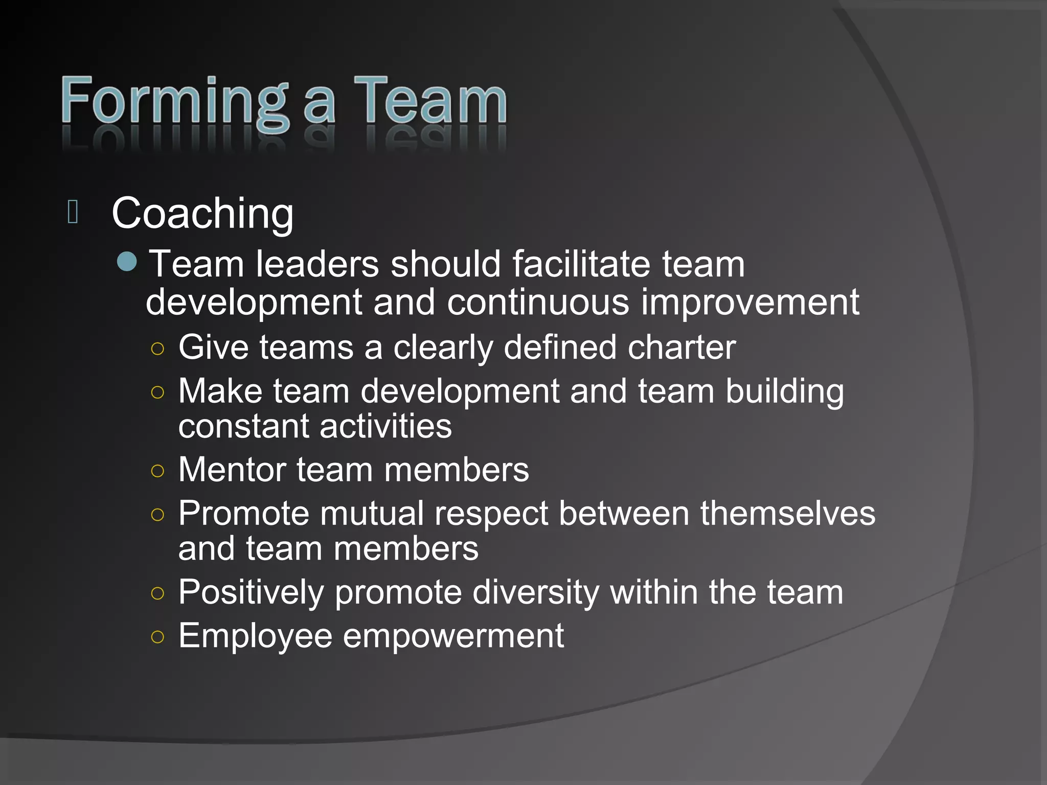 

Coaching
Team leaders should facilitate team

development and continuous improvement
○ Give teams a clearly defined charter
○ Make team development and team building
○
○
○
○

constant activities
Mentor team members
Promote mutual respect between themselves
and team members
Positively promote diversity within the team
Employee empowerment

 