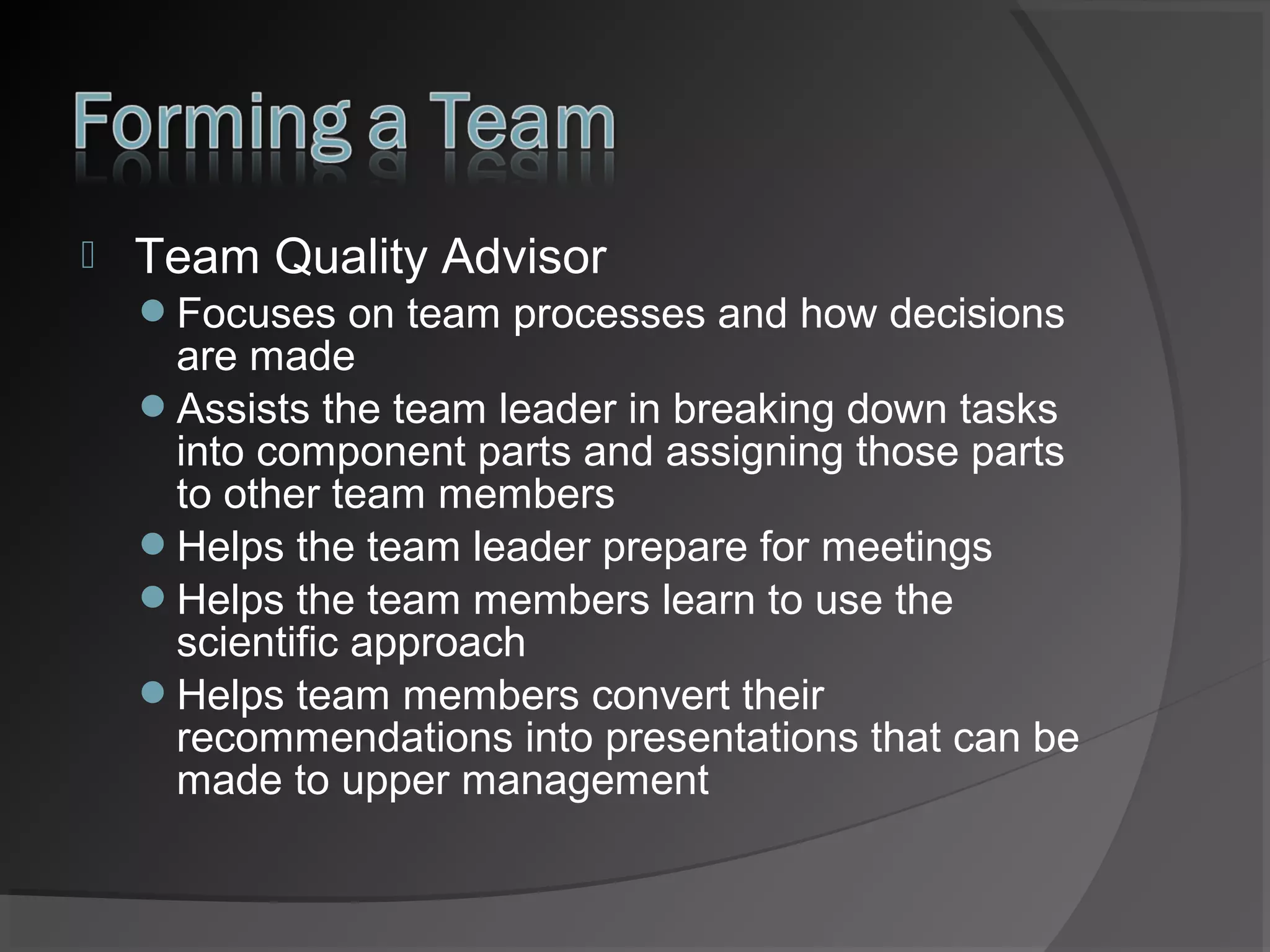 

Team Quality Advisor
Focuses on team processes and how decisions

are made
Assists the team leader in breaking down tasks
into component parts and assigning those parts
to other team members
Helps the team leader prepare for meetings
Helps the team members learn to use the
scientific approach
Helps team members convert their
recommendations into presentations that can be
made to upper management

 