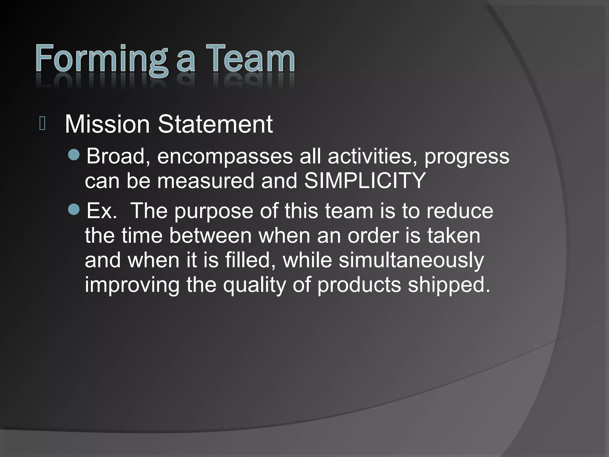 

Mission Statement
Broad, encompasses all activities, progress

can be measured and SIMPLICITY
Ex. The purpose of this team is to reduce
the time between when an order is taken
and when it is filled, while simultaneously
improving the quality of products shipped.

 