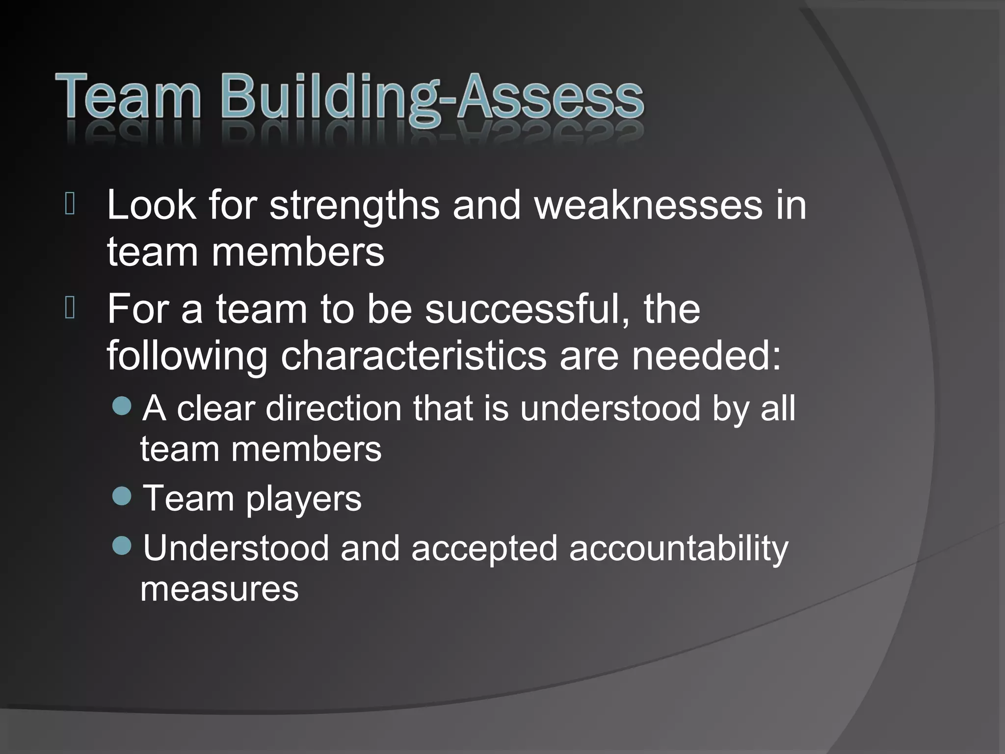 


Look for strengths and weaknesses in
team members
For a team to be successful, the
following characteristics are needed:
A clear direction that is understood by all

team members
Team players
Understood and accepted accountability
measures

 