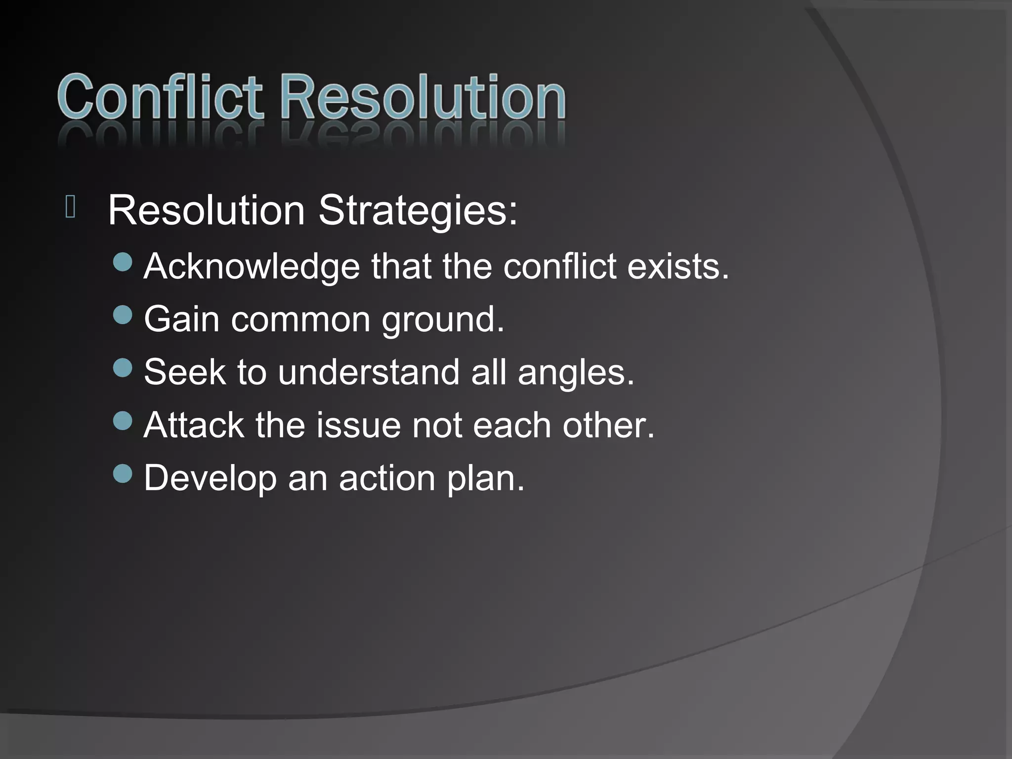 

Resolution Strategies:
Acknowledge that the conflict exists.
Gain common ground.
Seek to understand all angles.
Attack the issue not each other.
Develop an action plan.

 