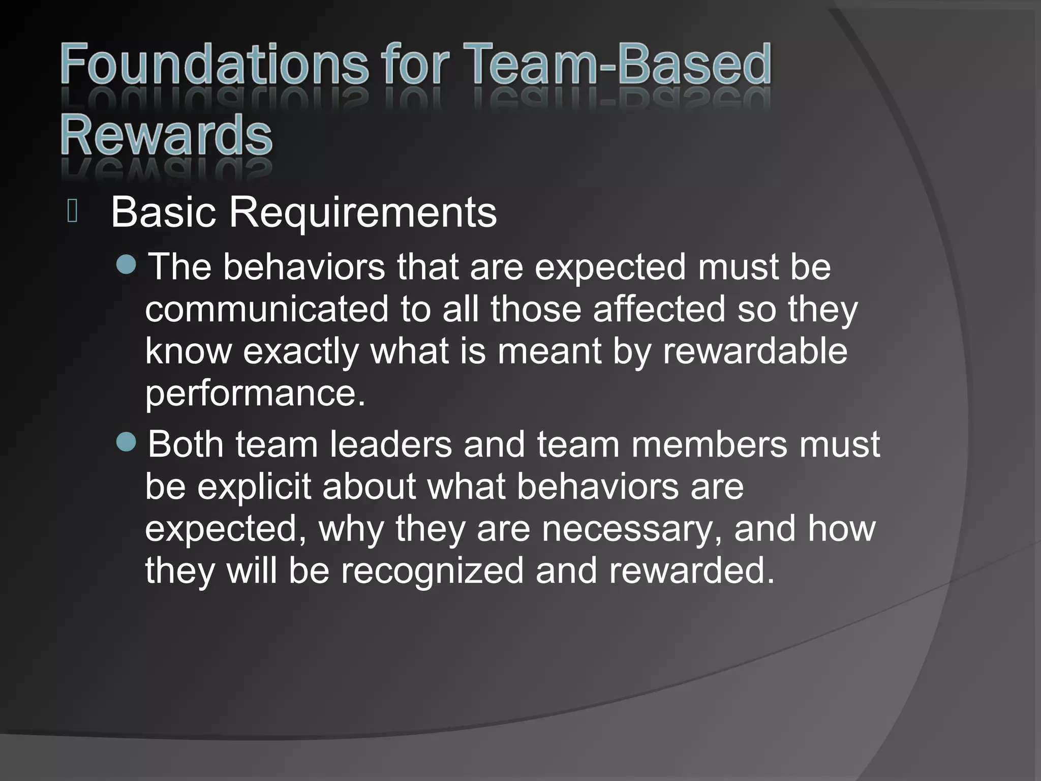 

Basic Requirements
The behaviors that are expected must be

communicated to all those affected so they
know exactly what is meant by rewardable
performance.
Both team leaders and team members must
be explicit about what behaviors are
expected, why they are necessary, and how
they will be recognized and rewarded.

 