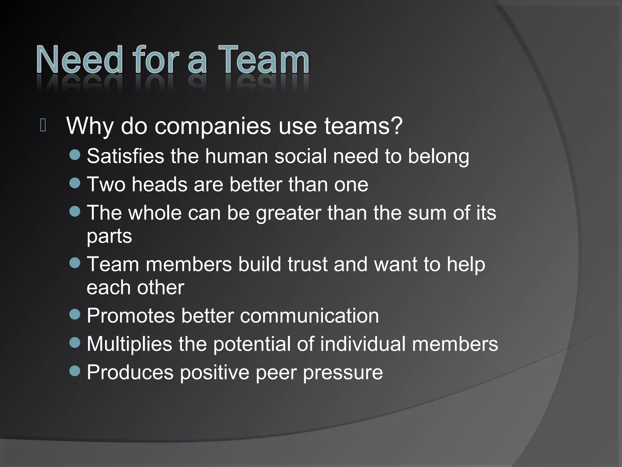 

Why do companies use teams?
Satisfies the human social need to belong
Two heads are better than one
The whole can be greater than the sum of its

parts
Team members build trust and want to help
each other
Promotes better communication
Multiplies the potential of individual members
Produces positive peer pressure

 