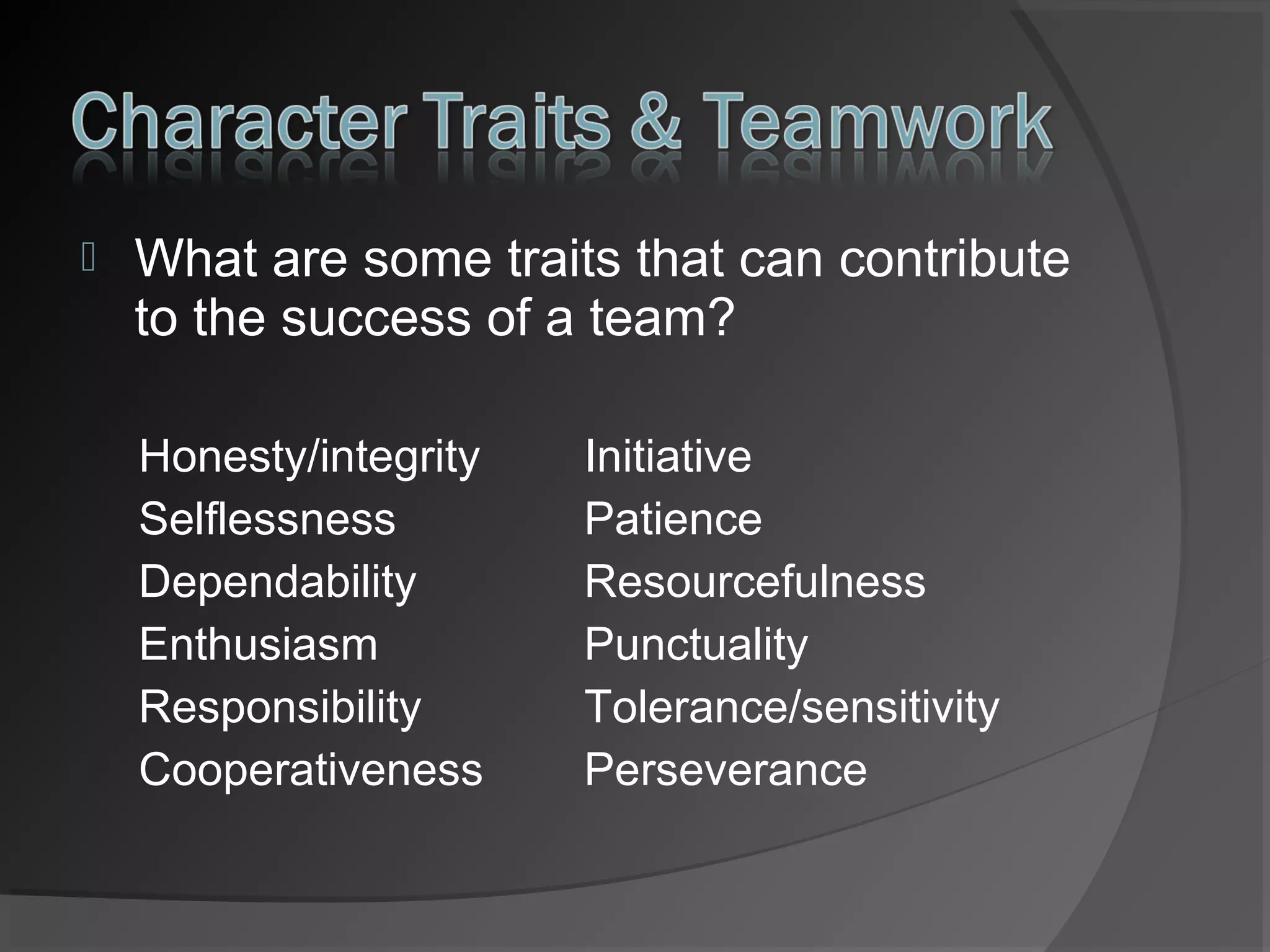 

What are some traits that can contribute
to the success of a team?
Honesty/integrity
Selflessness
Dependability
Enthusiasm
Responsibility
Cooperativeness

Initiative
Patience
Resourcefulness
Punctuality
Tolerance/sensitivity
Perseverance

 