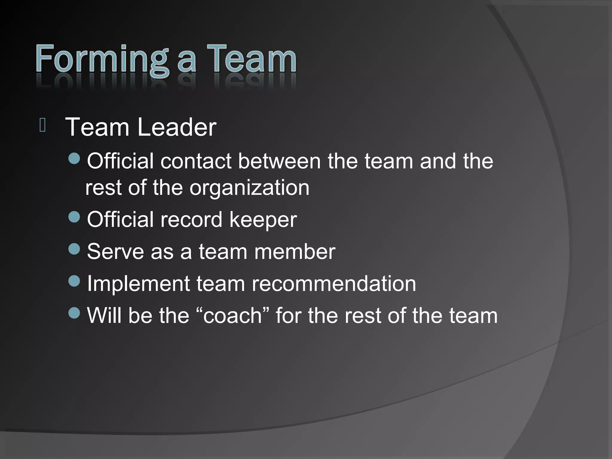 

Team Leader
Official contact between the team and the

rest of the organization
Official record keeper
Serve as a team member
Implement team recommendation
Will be the “coach” for the rest of the team

 