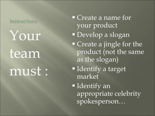 Your team must : Create a name for your product Develop a slogan Create a jingle for the product (not the same as the slogan) Identify a target market Identify an appropriate celebrity spokesperson… 