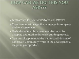 NEGATIVE THINKING IS NOT ALLOWED! Your team must design this campaign in complete and total agreement… Each idea offered by a team member must be accepted and used in this team building process. You must keep in mind the Values and Mission of Kingsway Community while in the developmental stages of your product. 