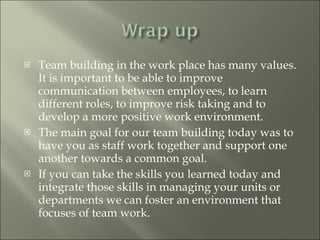 Team building in the work place has many values.  It is important to be able to improve communication between employees, to learn different roles, to improve risk taking and to develop a more positive work environment.  The main goal for our team building today was to have you as staff work together and support one another towards a common goal.  If you can take the skills you learned today and integrate those skills in managing your units or departments we can foster an environment that focuses of team work.  