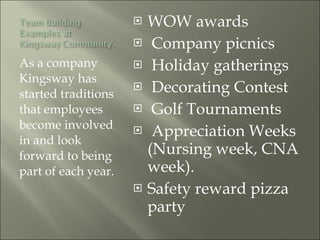 As a company Kingsway has started traditions that employees become involved in and look forward to being part of each year.  WOW awards Company picnics Holiday gatherings Decorating Contest Golf Tournaments Appreciation Weeks (Nursing week, CNA week). Safety reward pizza party 