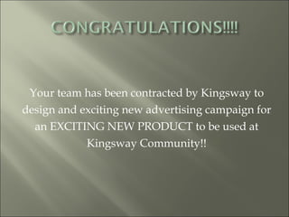 Your team has been contracted by Kingsway to design and exciting new advertising campaign for an EXCITING NEW PRODUCT to be used at Kingsway Community!! 