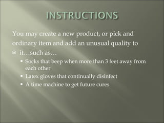 You may create a new product, or pick and ordinary item and add an unusual quality to it…such as… Socks that beep when more than 3 feet away from each other Latex gloves that continually disinfect A time machine to get future cures 