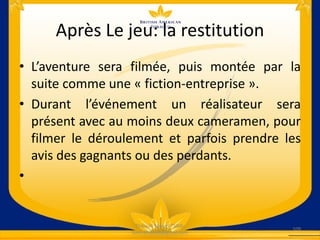 Après Le jeu: la restitution
• L’aventure sera filmée, puis montée par la
suite comme une « fiction-entreprise ».
• Durant l’événement un réalisateur sera
présent avec au moins deux cameramen, pour
filmer le déroulement et parfois prendre les
avis des gagnants ou des perdants.
•
109
Thibault Marcel TSIMI-
tsimi.thibault@gmail.com
 
