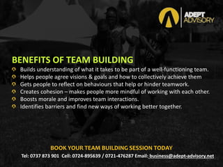 BENEFITS OF TEAM BUILDING
Builds understanding of what it takes to be part of a well-functioning team.
Helps people agree visions & goals and how to collectively achieve them
Gets people to reflect on behaviours that help or hinder teamwork.
Creates cohesion – makes people more mindful of working with each other.
Boosts morale and improves team interactions.
Identifies barriers and find new ways of working better together.
Tel: 0737 873 901 Cell: 0724-895639 / 0721-476287 Email: business@adept-advisory.net
BOOK YOUR TEAM BUILDING SESSION TODAY
 