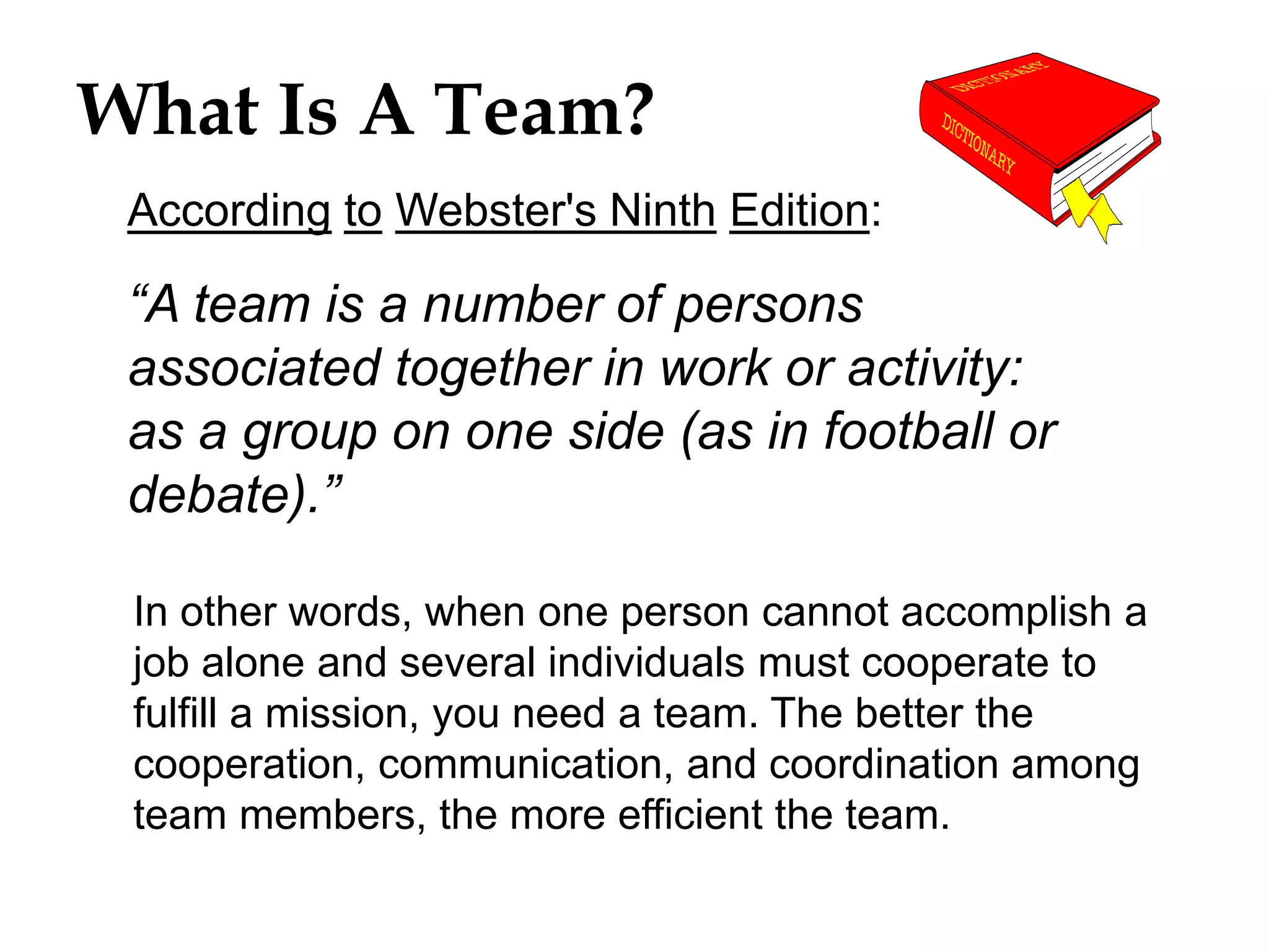 What Is A Team?
According to Webster's Ninth Edition:
In other words, when one person cannot accomplish a
job alone and several individuals must cooperate to
fulfill a mission, you need a team. The better the
cooperation, communication, and coordination among
team members, the more efficient the team.
“A team is a number of persons
associated together in work or activity:
as a group on one side (as in football or
debate).”
 