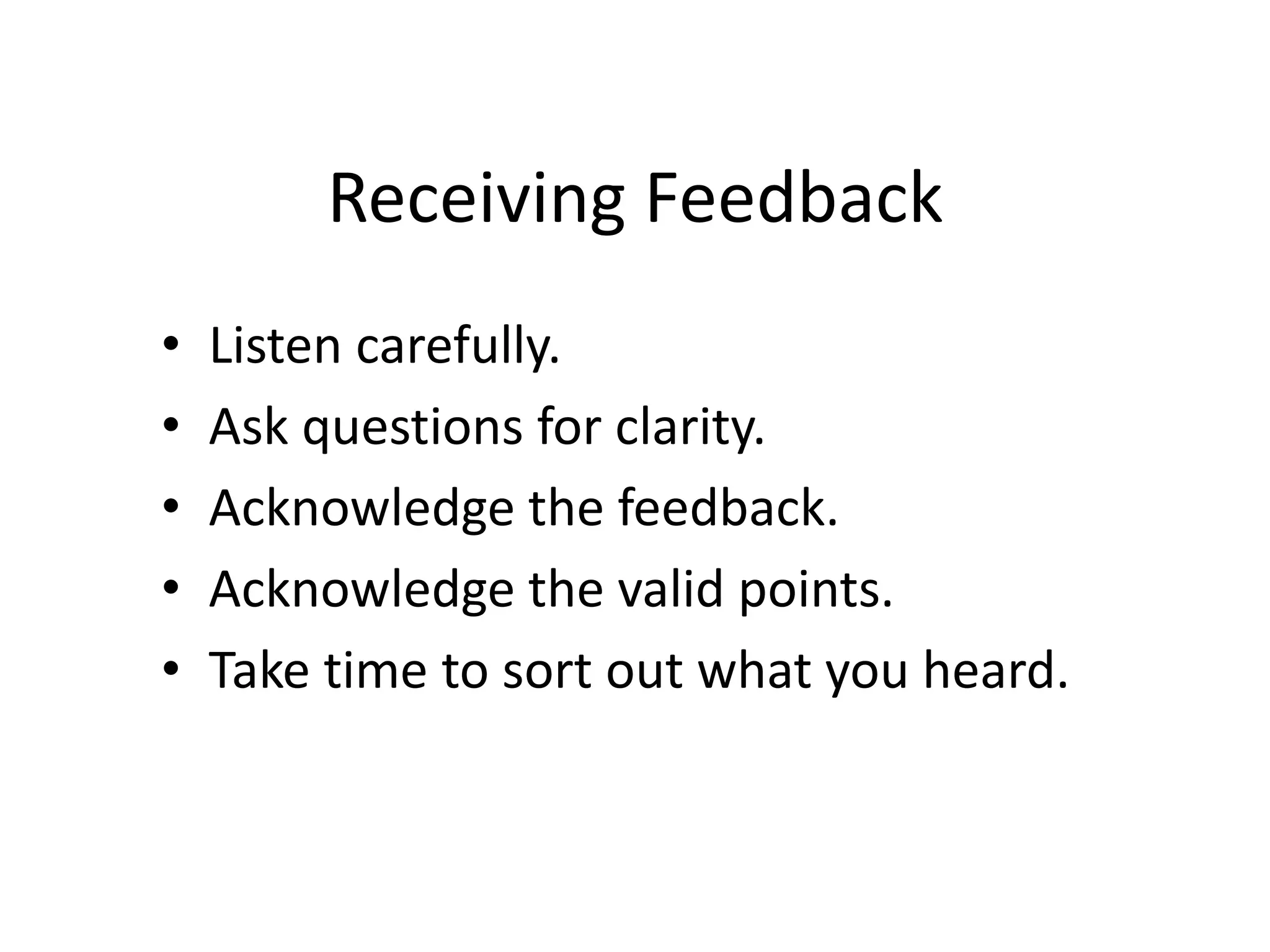Receiving Feedback
• Listen carefully.
• Ask questions for clarity.
• Acknowledge the feedback.
• Acknowledge the valid points.
• Take time to sort out what you heard.
 