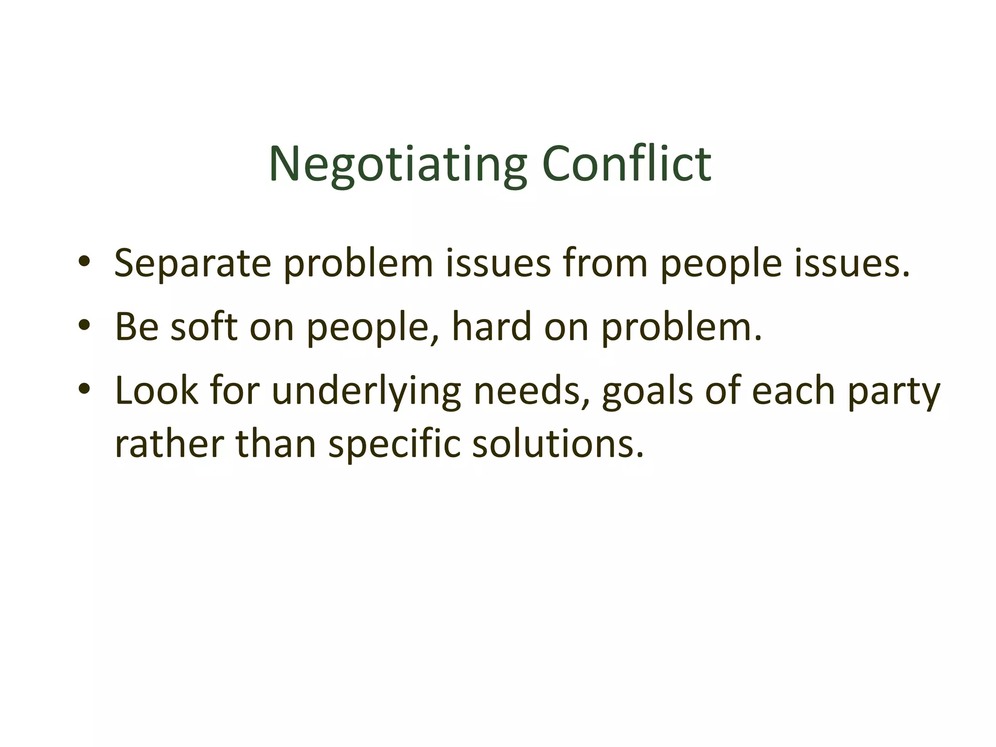 Negotiating Conflict
• Separate problem issues from people issues.
• Be soft on people, hard on problem.
• Look for underlying needs, goals of each party
rather than specific solutions.
 