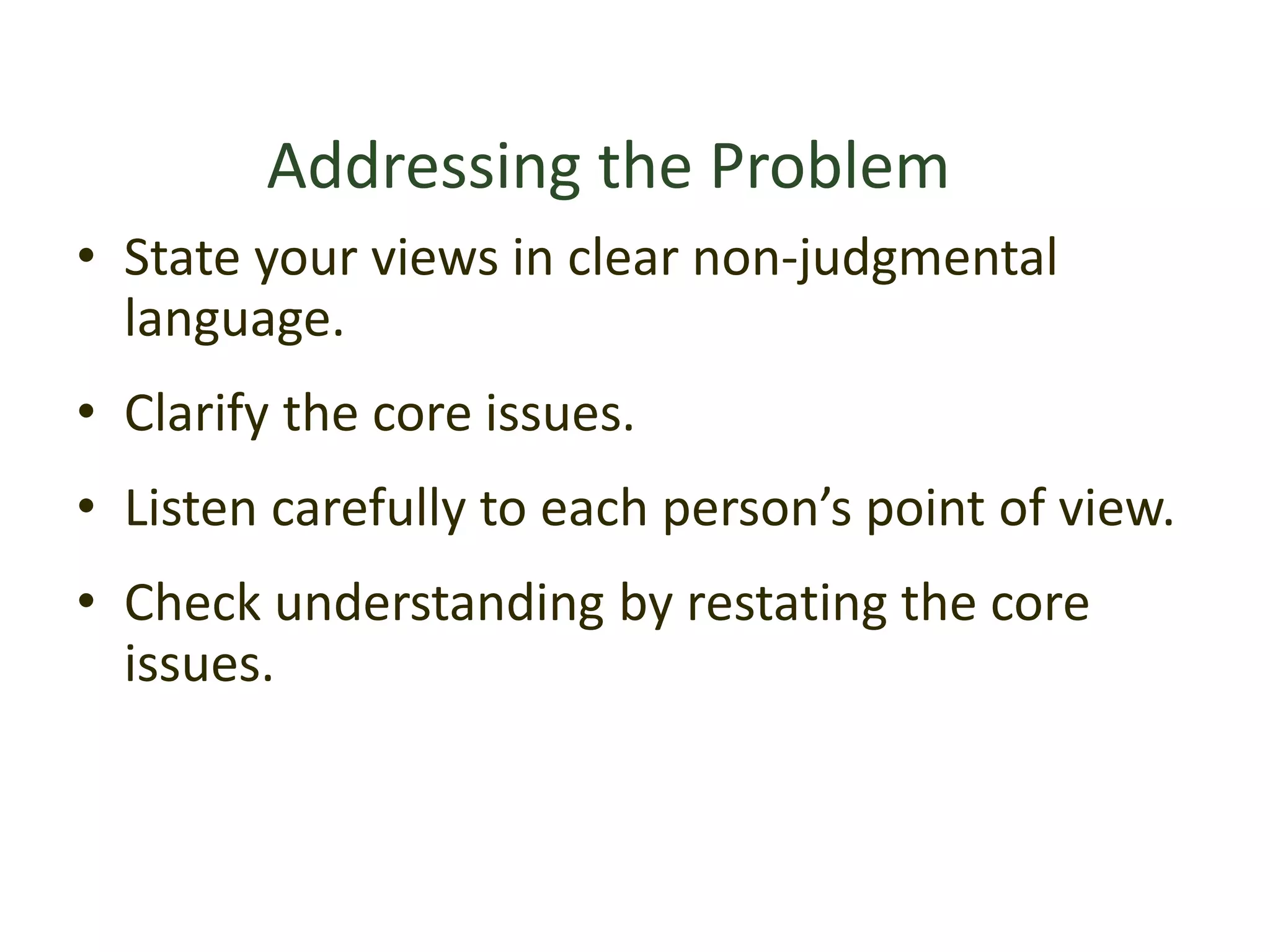 Addressing the Problem
• State your views in clear non-judgmental
language.
• Clarify the core issues.
• Listen carefully to each person’s point of view.
• Check understanding by restating the core
issues.
 