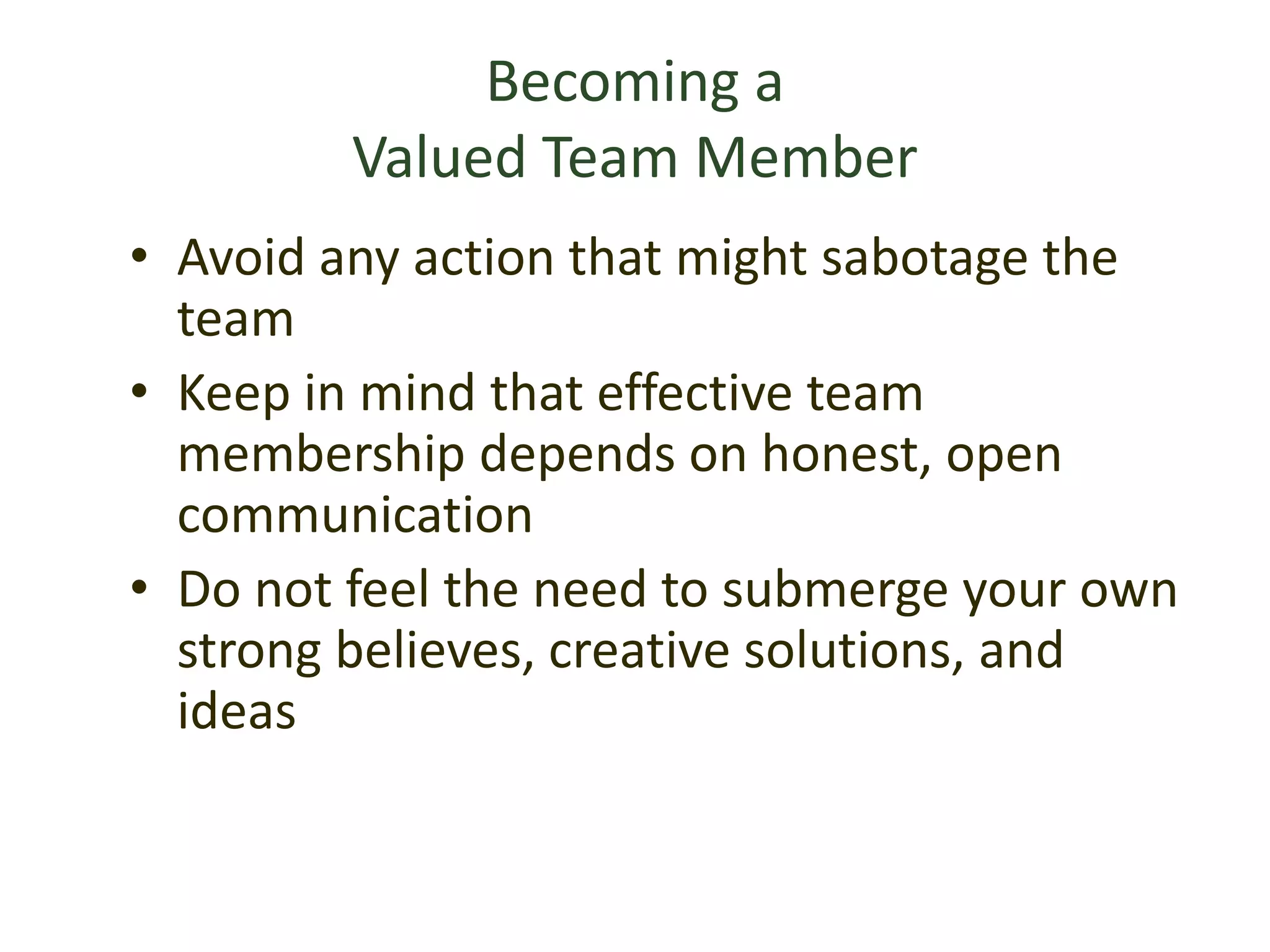 Becoming a
Valued Team Member
• Avoid any action that might sabotage the
team
• Keep in mind that effective team
membership depends on honest, open
communication
• Do not feel the need to submerge your own
strong believes, creative solutions, and
ideas
 
