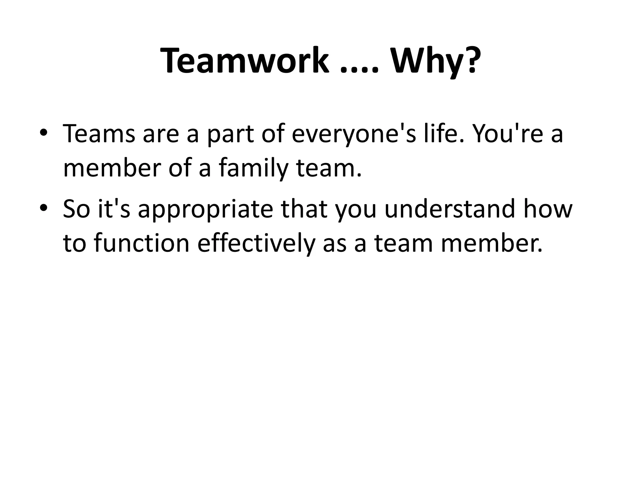 Teamwork .... Why?
• Teams are a part of everyone's life. You're a
member of a family team.
• So it's appropriate that you understand how
to function effectively as a team member.
 