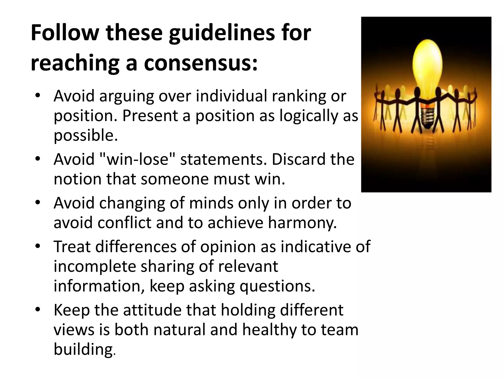Follow these guidelines for
reaching a consensus:
• Avoid arguing over individual ranking or
position. Present a position as logically as
possible.
• Avoid "win-lose" statements. Discard the
notion that someone must win.
• Avoid changing of minds only in order to
avoid conflict and to achieve harmony.
• Treat differences of opinion as indicative of
incomplete sharing of relevant
information, keep asking questions.
• Keep the attitude that holding different
views is both natural and healthy to team
building.
 
