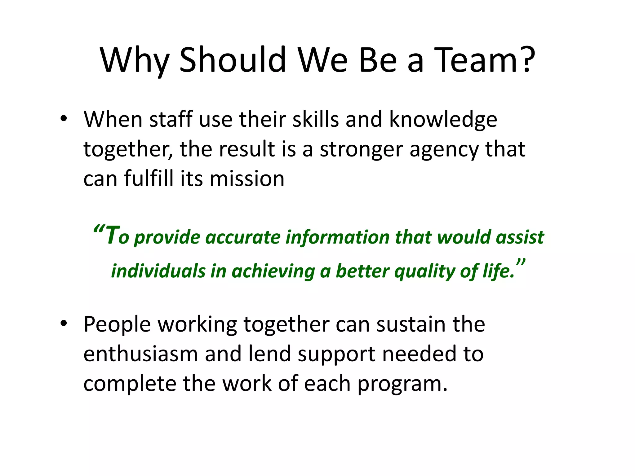 Why Should We Be a Team?
• When staff use their skills and knowledge
together, the result is a stronger agency that
can fulfill its mission
“To provide accurate information that would assist
individuals in achieving a better quality of life.”
• People working together can sustain the
enthusiasm and lend support needed to
complete the work of each program.
 