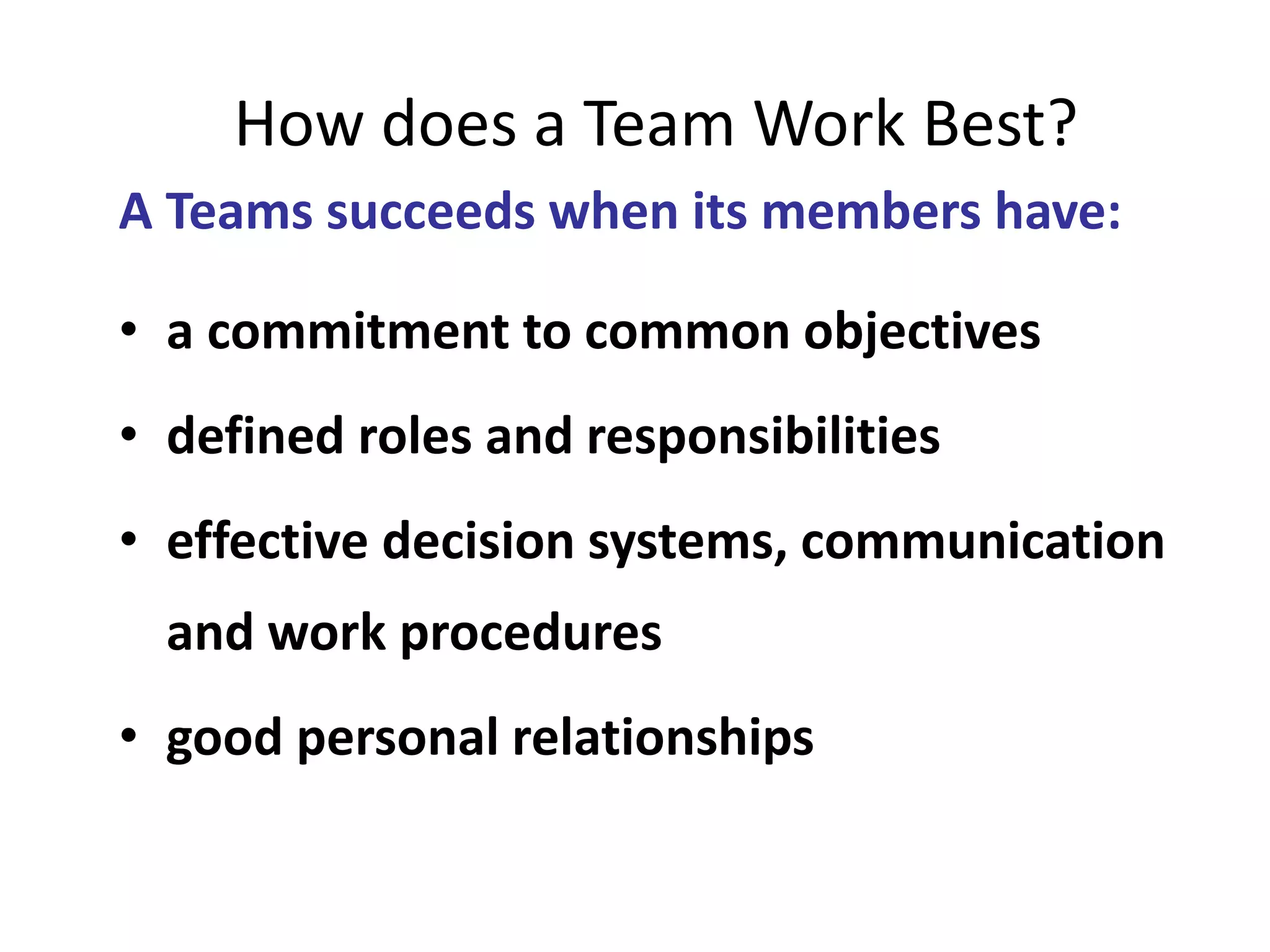 How does a Team Work Best?
A Teams succeeds when its members have:
• a commitment to common objectives
• defined roles and responsibilities
• effective decision systems, communication
and work procedures
• good personal relationships
 