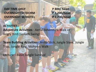 DAY TIME ONLY : P 800/ head
OVERNIGHT W/DORM : P 1,200/head
OVERNIGHT W/HOTEL : P 1,700/head
ACTIVITIES :
Adventure Activities : Aerial Adventure Walk or
Angry Bird (Goliath Swing)
Team Building Activities : Anito Stick, Jungle Slave, Jungle
Trap, Jungle Ring, Mohawk Walk
Lecture : Basic Jungle Survival
 