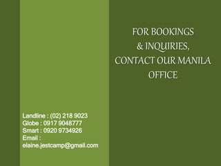 FOR BOOKINGS
& INQUIRIES,
CONTACT OUR MANILA
OFFICE
Landline : (02) 218 9023
Globe : 0917 9048777
Smart : 0920 9734926
Email :
elaine.jestcamp@gmail.com
 