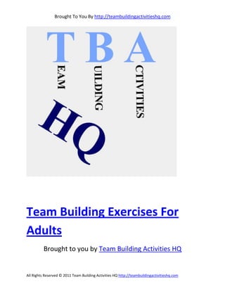 Brought To You By http://teambuildingactivitieshq.com




Team Building Exercises For
Adults
          Brought to you by Team Building Activities HQ


All Rights Reserved © 2011 Team Building Activities HQ http://teambuildingactivitieshq.com
 