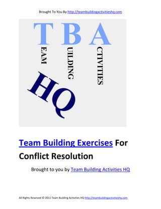Brought To You By http://teambuildingactivitieshq.com




Team Building Exercises For
Conflict Resolution
          Brought to you by Team Building Activities HQ




All Rights Reserved © 2011 Team Building Activities HQ http://teambuildingactivitieshq.com
 