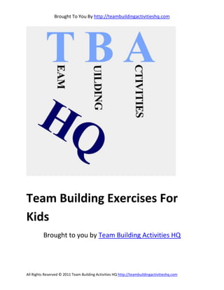 Brought To You By http://teambuildingactivitieshq.com




Team Building Exercises For
Kids
          Brought to you by Team Building Activities HQ




All Rights Reserved © 2011 Team Building Activities HQ http://teambuildingactivitieshq.com
 