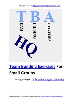 Brought To You By http://teambuildingactivitieshq.com




Team Building Exercises For
Small Groups
          Brought to you by Team Building Activities HQ




All Rights Reserved © 2011 Team Building Activities HQ http://teambuildingactivitieshq.com
 