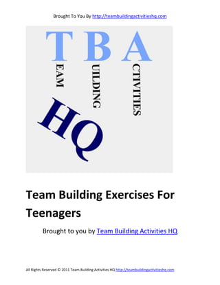 Brought To You By http://teambuildingactivitieshq.com




Team Building Exercises For
Teenagers
          Brought to you by Team Building Activities HQ




All Rights Reserved © 2011 Team Building Activities HQ http://teambuildingactivitieshq.com
 