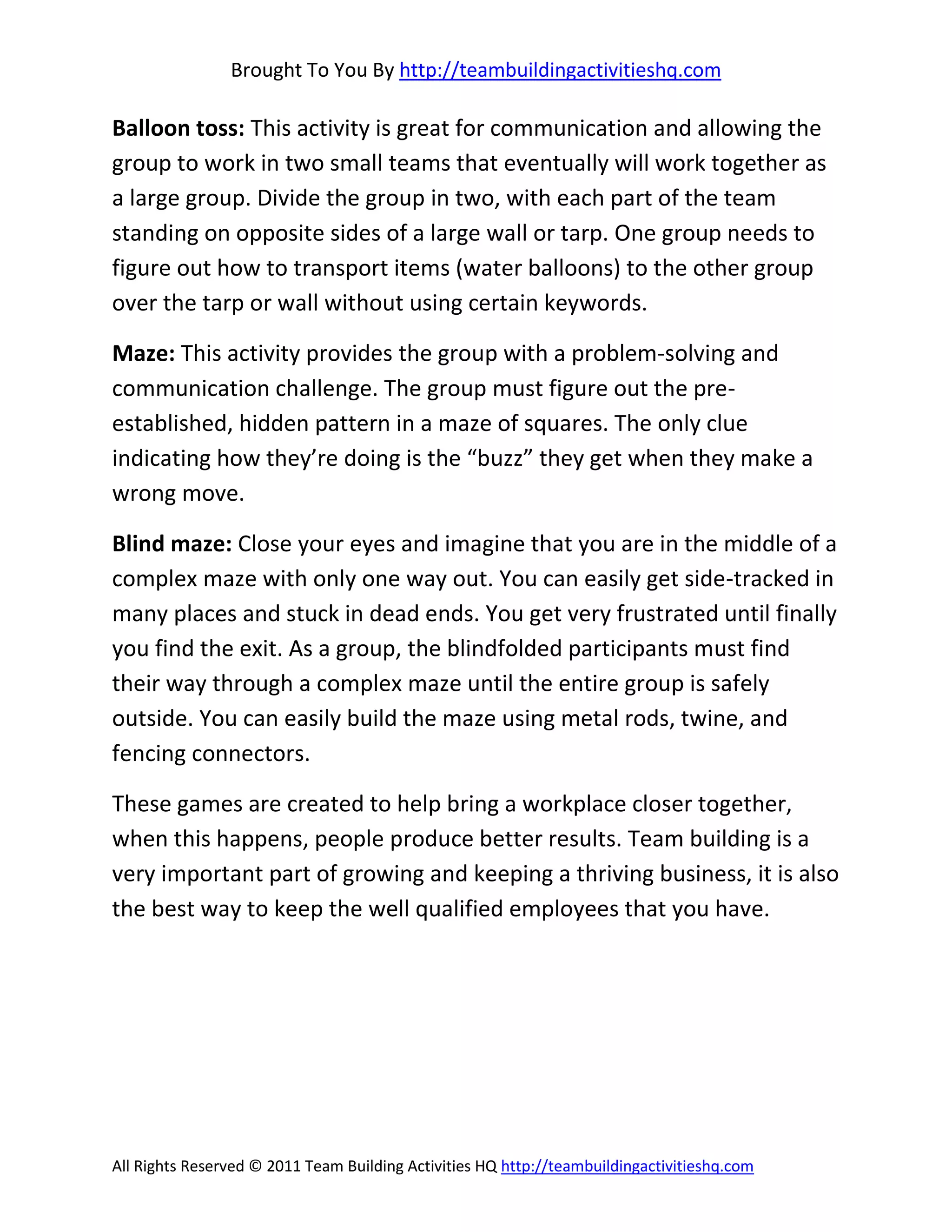 Brought To You By http://teambuildingactivitieshq.com

Balloon toss: This activity is great for communication and allowing the
group to work in two small teams that eventually will work together as
a large group. Divide the group in two, with each part of the team
standing on opposite sides of a large wall or tarp. One group needs to
figure out how to transport items (water balloons) to the other group
over the tarp or wall without using certain keywords.

Maze: This activity provides the group with a problem-solving and
communication challenge. The group must figure out the pre-
established, hidden pattern in a maze of squares. The only clue
indicating how they’re doing is the “buzz” they get when they make a
wrong move.

Blind maze: Close your eyes and imagine that you are in the middle of a
complex maze with only one way out. You can easily get side-tracked in
many places and stuck in dead ends. You get very frustrated until finally
you find the exit. As a group, the blindfolded participants must find
their way through a complex maze until the entire group is safely
outside. You can easily build the maze using metal rods, twine, and
fencing connectors.

These games are created to help bring a workplace closer together,
when this happens, people produce better results. Team building is a
very important part of growing and keeping a thriving business, it is also
the best way to keep the well qualified employees that you have.




All Rights Reserved © 2011 Team Building Activities HQ http://teambuildingactivitieshq.com
 