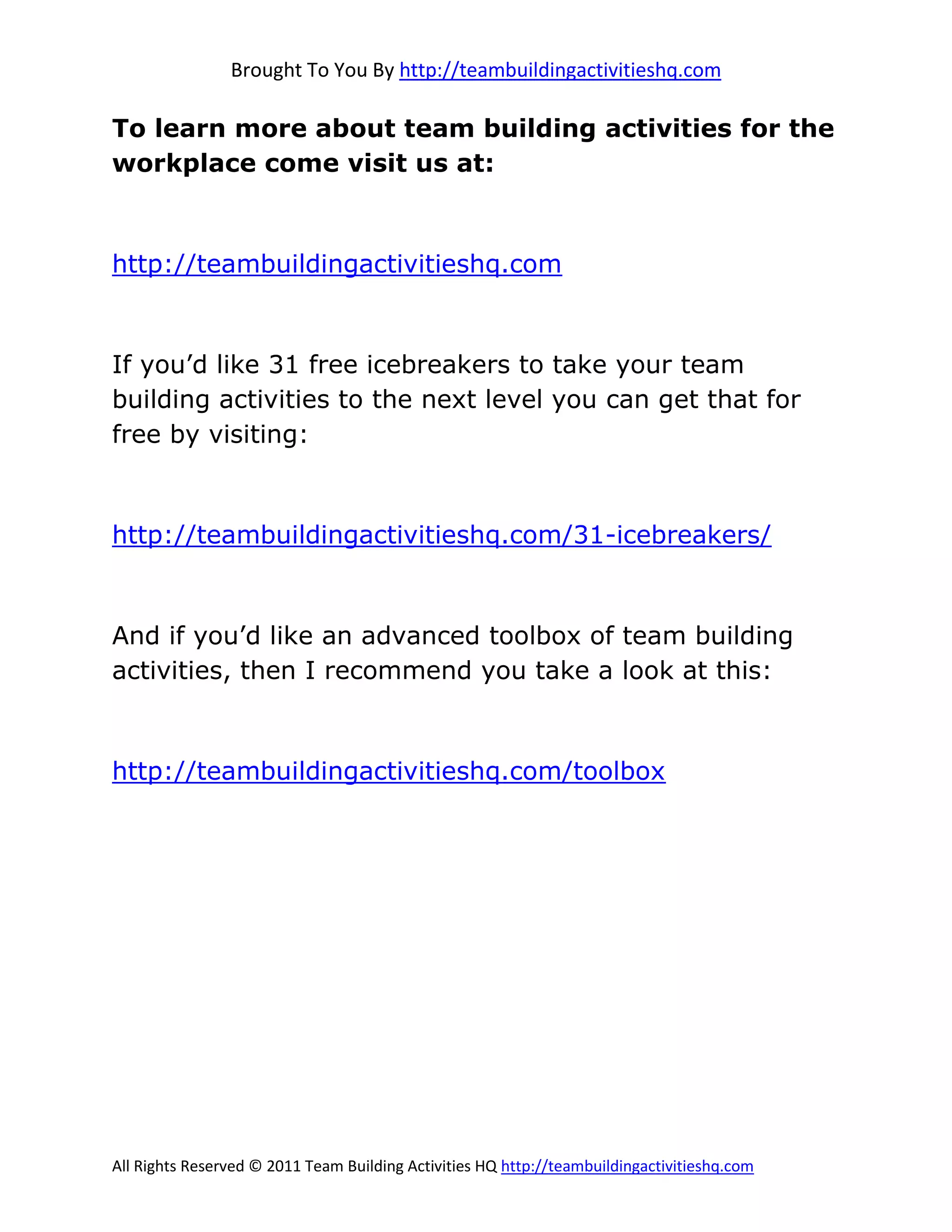 Brought To You By http://teambuildingactivitieshq.com

To learn more about team building activities for the
workplace come visit us at:



http://teambuildingactivitieshq.com



If you’d like 31 free icebreakers to take your team
building activities to the next level you can get that for
free by visiting:



http://teambuildingactivitieshq.com/31-icebreakers/



And if you’d like an advanced toolbox of team building
activities, then I recommend you take a look at this:



http://teambuildingactivitieshq.com/toolbox




All Rights Reserved © 2011 Team Building Activities HQ http://teambuildingactivitieshq.com
 