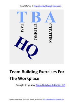 Brought To You By http://teambuildingactivitieshq.com




Team Building Exercises For
The Workplace
          Brought to you by Team Building Activities HQ




All Rights Reserved © 2011 Team Building Activities HQ http://teambuildingactivitieshq.com
 