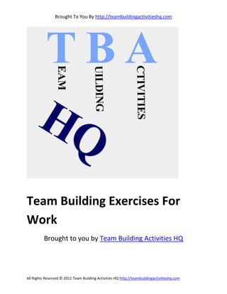 Brought To You By http://teambuildingactivitieshq.com




Team Building Exercises For
Work
          Brought to you by Team Building Activities HQ




All Rights Reserved © 2011 Team Building Activities HQ http://teambuildingactivitieshq.com
 