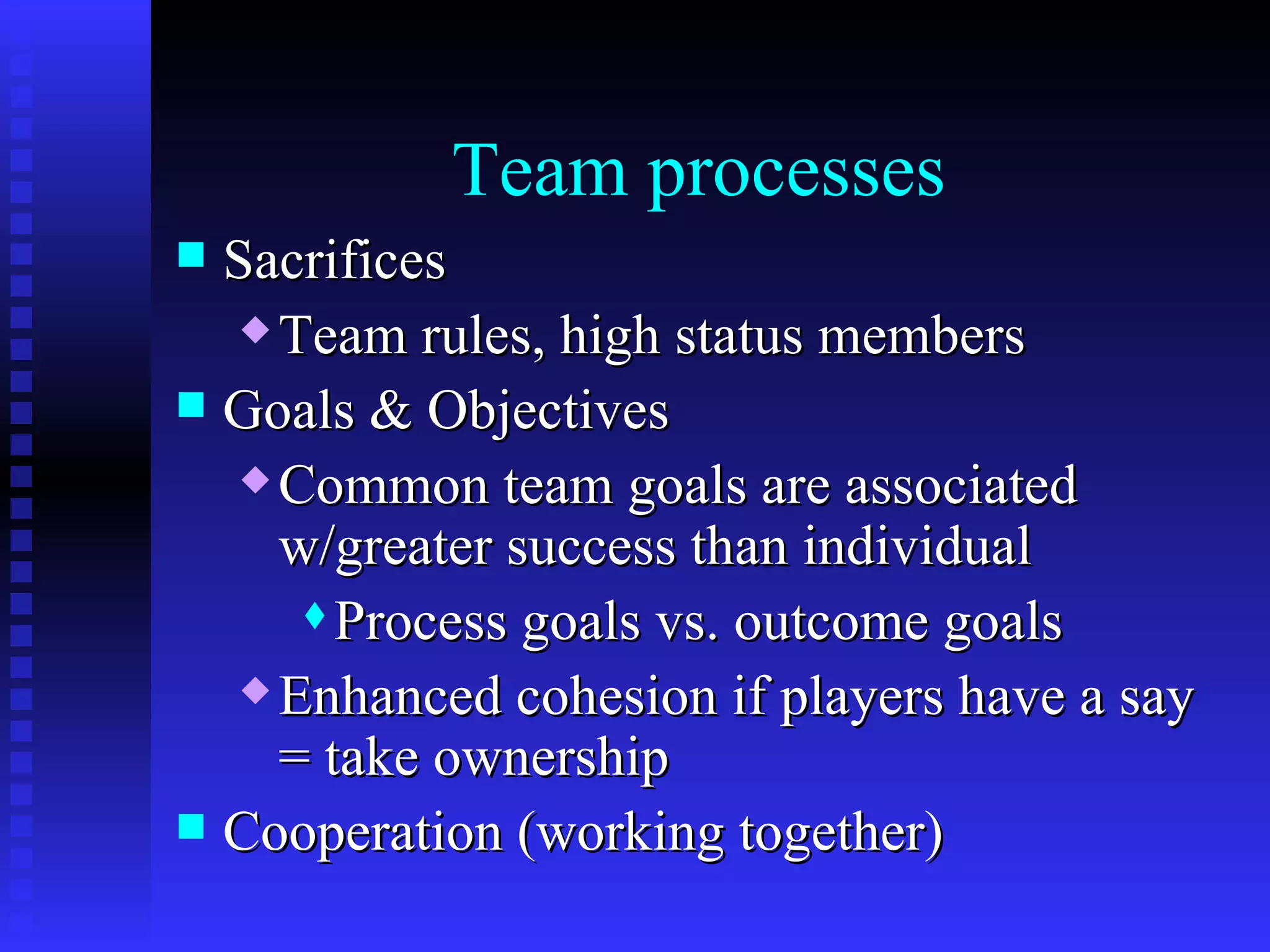 Team processes
 Sacrifices
    Team rules, high status members

 Goals & Objectives
    Common team goals are associated

     w/greater success than individual
       Process goals vs. outcome goals

    Enhanced cohesion if players have a say

     = take ownership
 Cooperation (working together)
 