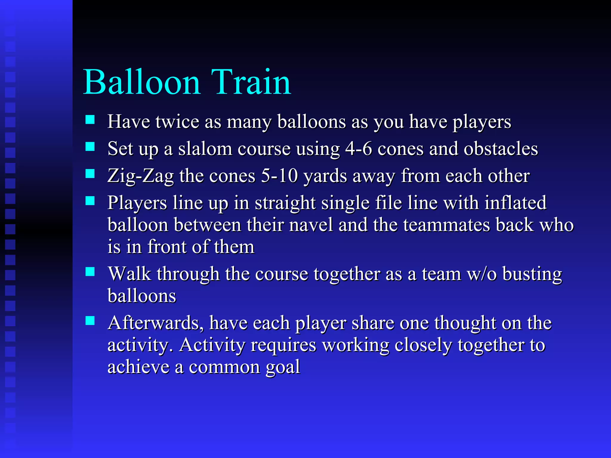 Balloon Train
   Have twice as many balloons as you have players
   Set up a slalom course using 4-6 cones and obstacles
   Zig-Zag the cones 5-10 yards away from each other
   Players line up in straight single file line with inflated
    balloon between their navel and the teammates back who
    is in front of them
   Walk through the course together as a team w/o busting
    balloons
   Afterwards, have each player share one thought on the
    activity. Activity requires working closely together to
    achieve a common goal
 