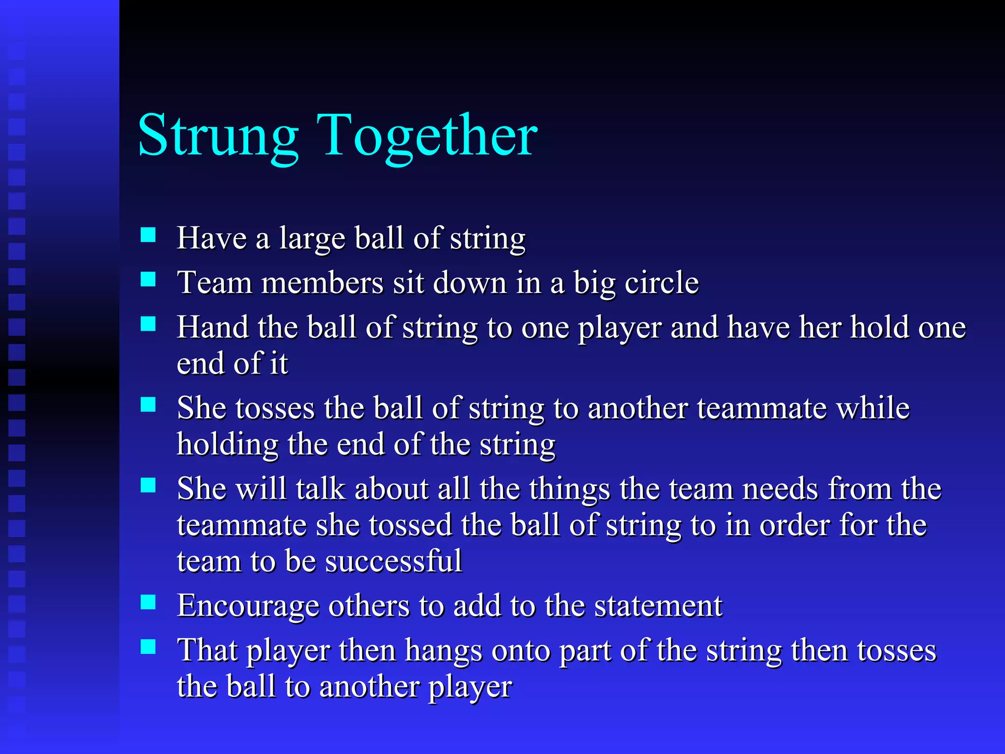 Strung Together
   Have a large ball of string
   Team members sit down in a big circle
   Hand the ball of string to one player and have her hold one
    end of it
   She tosses the ball of string to another teammate while
    holding the end of the string
   She will talk about all the things the team needs from the
    teammate she tossed the ball of string to in order for the
    team to be successful
   Encourage others to add to the statement
   That player then hangs onto part of the string then tosses
    the ball to another player
 
