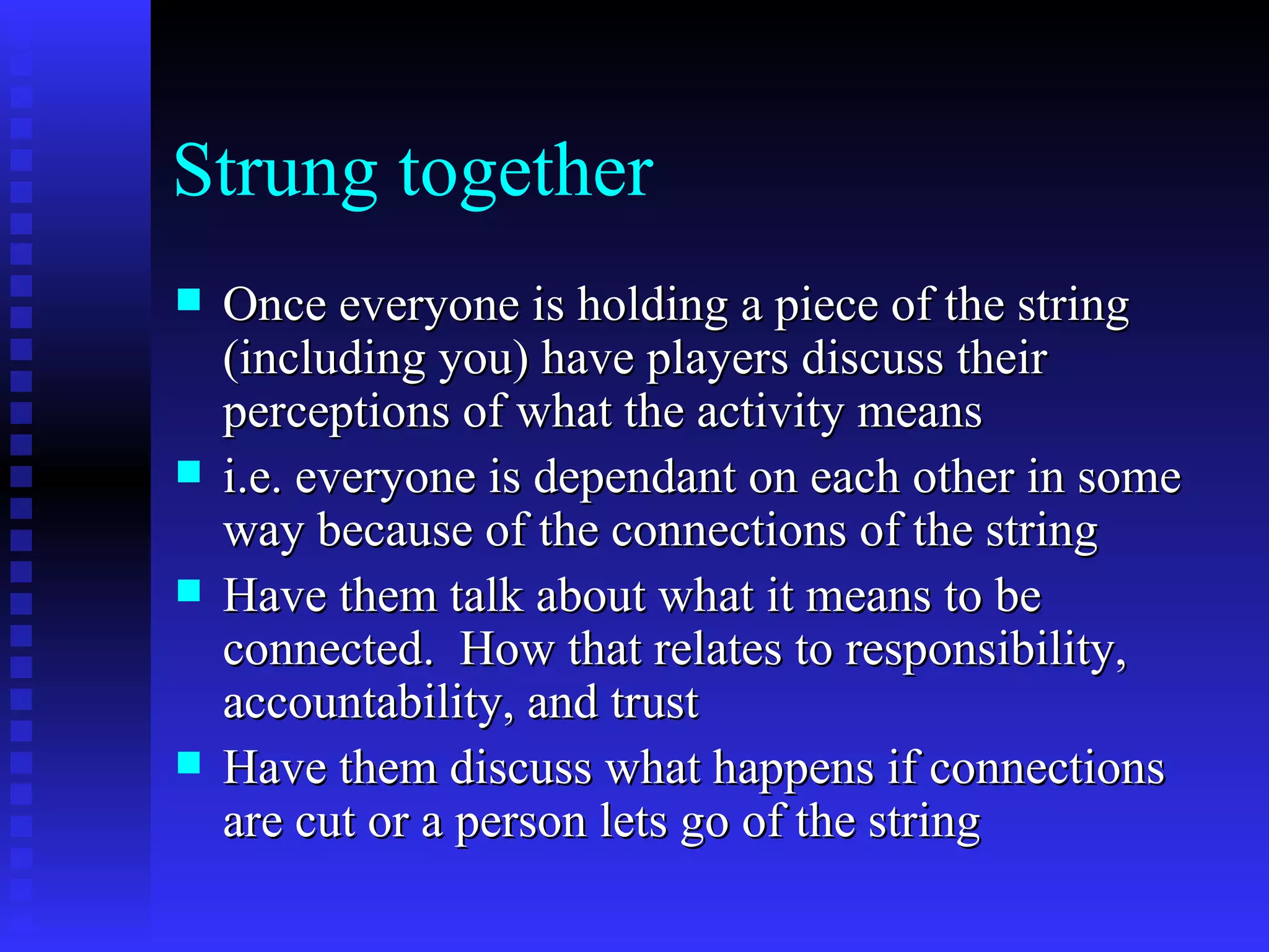 Strung together
   Once everyone is holding a piece of the string
    (including you) have players discuss their
    perceptions of what the activity means
   i.e. everyone is dependant on each other in some
    way because of the connections of the string
   Have them talk about what it means to be
    connected. How that relates to responsibility,
    accountability, and trust
   Have them discuss what happens if connections
    are cut or a person lets go of the string
 