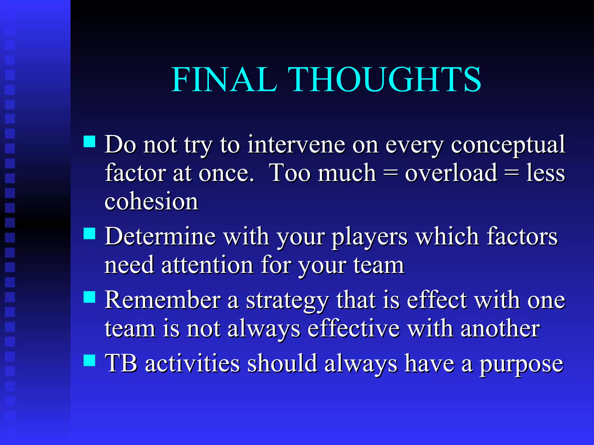FINAL THOUGHTS
 Do not try to intervene on every conceptual
  factor at once. Too much = overload = less
  cohesion
 Determine with your players which factors
  need attention for your team
 Remember a strategy that is effect with one
  team is not always effective with another
 TB activities should always have a purpose
 