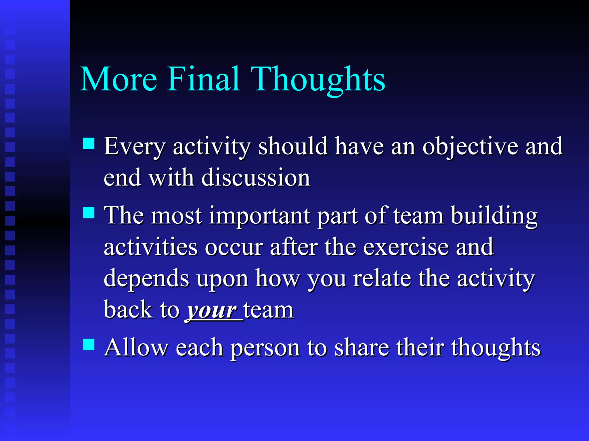 More Final Thoughts
 Every activity should have an objective and
  end with discussion
 The most important part of team building
  activities occur after the exercise and
  depends upon how you relate the activity
  back to your team
 Allow each person to share their thoughts
 