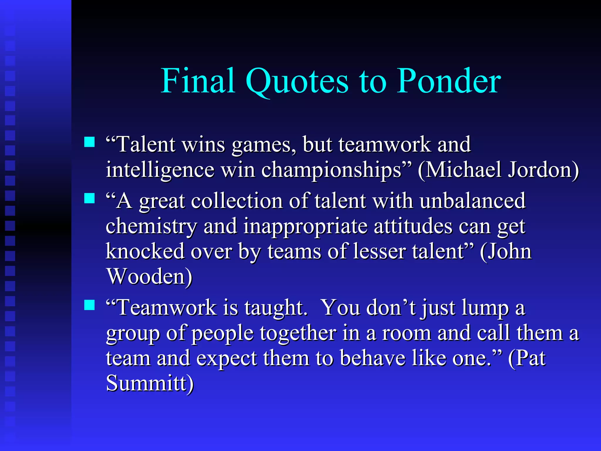 Final Quotes to Ponder
   “Talent wins games, but teamwork and
    intelligence win championships” (Michael Jordon)
   “A great collection of talent with unbalanced
    chemistry and inappropriate attitudes can get
    knocked over by teams of lesser talent” (John
    Wooden)
   “Teamwork is taught. You don’t just lump a
    group of people together in a room and call them a
    team and expect them to behave like one.” (Pat
    Summitt)
 