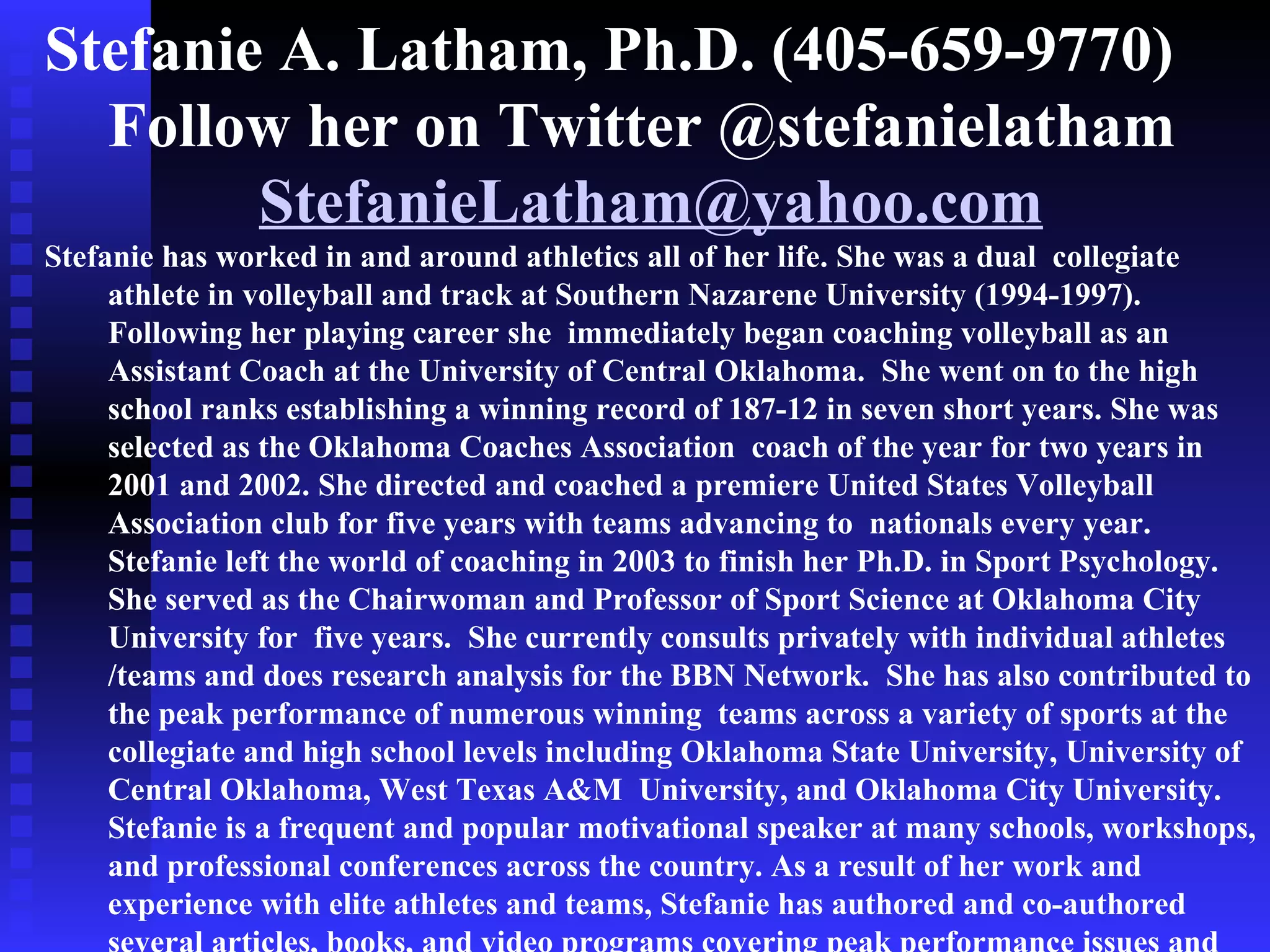 Stefanie A. Latham, Ph.D. (405-659-9770)
  Follow her on Twitter @stefanielatham
        StefanieLatham@yahoo.com
Stefanie has worked in and around athletics all of her life. She was a dual collegiate
     athlete in volleyball and track at Southern Nazarene University (1994-1997).
     Following her playing career she immediately began coaching volleyball as an
     Assistant Coach at the University of Central Oklahoma. She went on to the high
     school ranks establishing a winning record of 187-12 in seven short years. She was
     selected as the Oklahoma Coaches Association coach of the year for two years in
     2001 and 2002. She directed and coached a premiere United States Volleyball
     Association club for five years with teams advancing to nationals every year.
     Stefanie left the world of coaching in 2003 to finish her Ph.D. in Sport Psychology.
     She served as the Chairwoman and Professor of Sport Science at Oklahoma City
     University for five years. She currently consults privately with individual athletes
     /teams and does research analysis for the BBN Network. She has also contributed to
     the peak performance of numerous winning teams across a variety of sports at the
     collegiate and high school levels including Oklahoma State University, University of
     Central Oklahoma, West Texas A&M University, and Oklahoma City University.
     Stefanie is a frequent and popular motivational speaker at many schools, workshops,
     and professional conferences across the country. As a result of her work and
     experience with elite athletes and teams, Stefanie has authored and co-authored
 