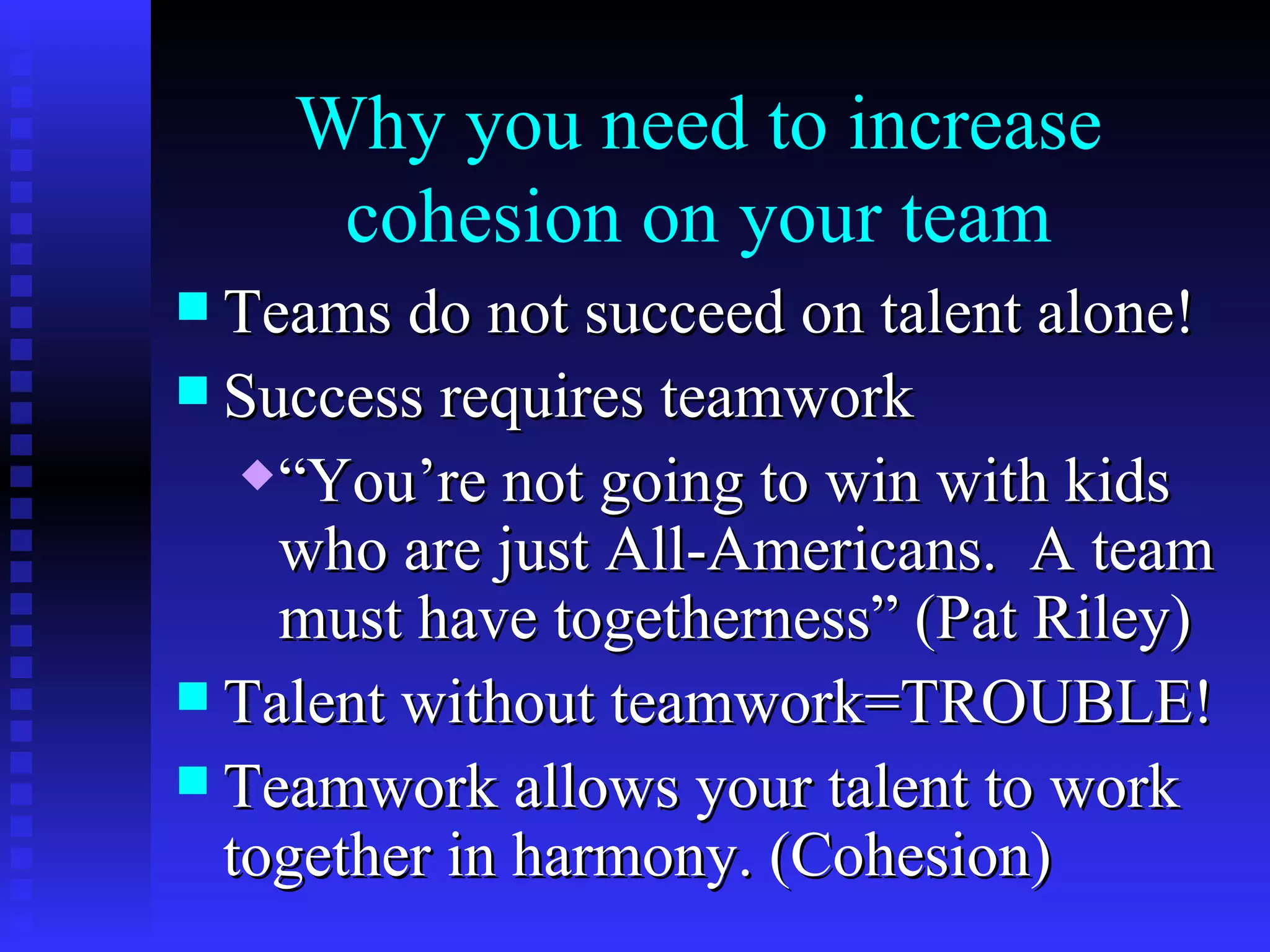Why you need to increase
       cohesion on your team
 Teams do not succeed on talent alone!
 Success requires teamwork
   “You’re not going to win with kids
    who are just All-Americans. A team
    must have togetherness” (Pat Riley)
 Talent without teamwork=TROUBLE!
 Teamwork allows your talent to work
  together in harmony. (Cohesion)
 