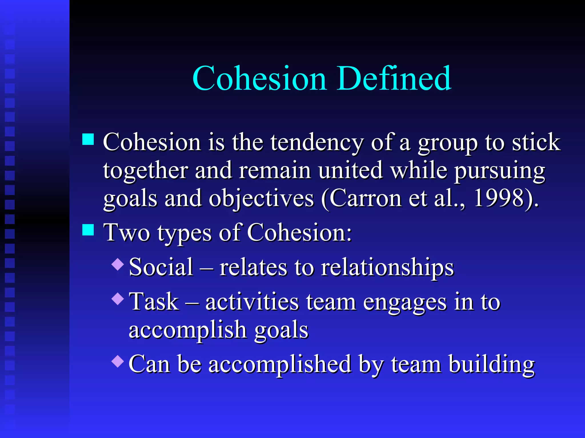 Cohesion Defined
 Cohesion is the tendency of a group to stick
  together and remain united while pursuing
  goals and objectives (Carron et al., 1998).
 Two types of Cohesion:
    Social – relates to relationships

    Task – activities team engages in to

     accomplish goals
    Can be accomplished by team building
 
