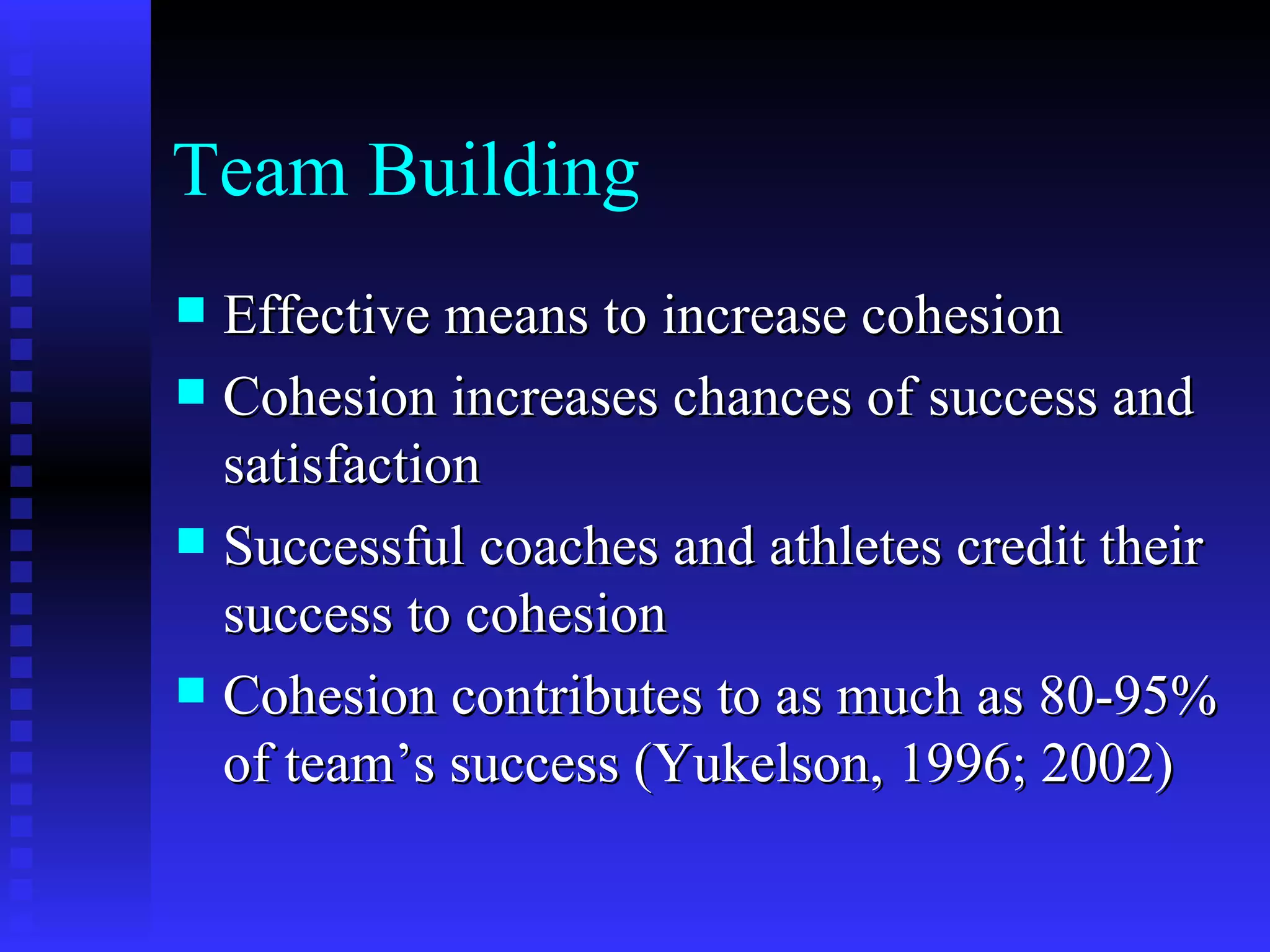 Team Building
 Effective means to increase cohesion
 Cohesion increases chances of success and
  satisfaction
 Successful coaches and athletes credit their
  success to cohesion
 Cohesion contributes to as much as 80-95%
  of team’s success (Yukelson, 1996; 2002)
 