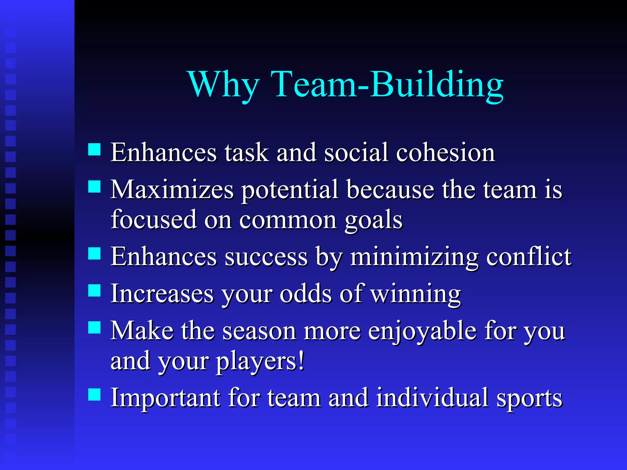 Why Team-Building
 Enhances task and social cohesion
 Maximizes potential because the team is
  focused on common goals
 Enhances success by minimizing conflict
 Increases your odds of winning
 Make the season more enjoyable for you
  and your players!
 Important for team and individual sports
 