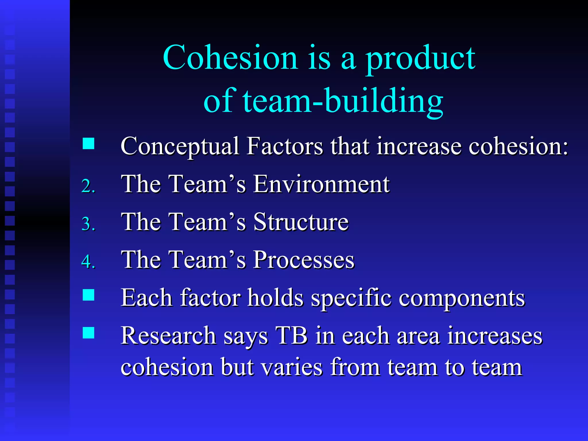 Cohesion is a product
          of team-building
    Conceptual Factors that increase cohesion:
2.   The Team’s Environment
3.   The Team’s Structure
4.   The Team’s Processes
    Each factor holds specific components
    Research says TB in each area increases
     cohesion but varies from team to team
 